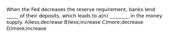 When the Fed decreases the reserve requirement, banks lend _____ of their deposits, which leads to a(n) ________ in the money supply. A)less;decrease B)less;increase C)more;decrease D)more;increase