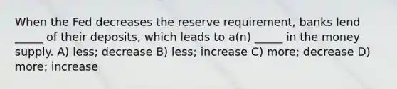 When the Fed decreases the reserve requirement, banks lend _____ of their deposits, which leads to a(n) _____ in the money supply. A) less; decrease B) less; increase C) more; decrease D) more; increase