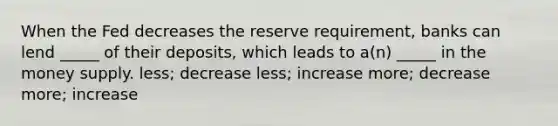 When the Fed decreases the reserve requirement, banks can lend _____ of their deposits, which leads to a(n) _____ in the money supply. less; decrease less; increase more; decrease more; increase