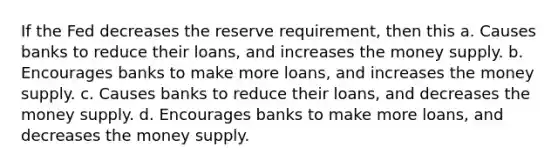 If the Fed decreases the reserve requirement, then this a. Causes banks to reduce their loans, and increases the money supply. b. Encourages banks to make more loans, and increases the money supply. c. Causes banks to reduce their loans, and decreases the money supply. d. Encourages banks to make more loans, and decreases the money supply.