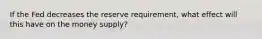 If the Fed decreases the reserve requirement, what effect will this have on the money supply?