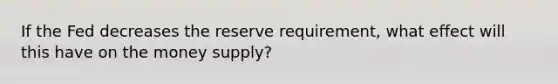 If the Fed decreases the reserve requirement, what effect will this have on the money supply?