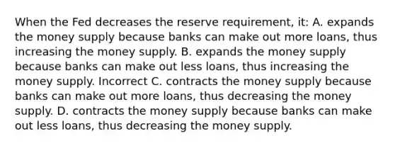 When the Fed decreases the reserve requirement, it: A. expands the money supply because banks can make out more loans, thus increasing the money supply. B. expands the money supply because banks can make out less loans, thus increasing the money supply. Incorrect C. contracts the money supply because banks can make out more loans, thus decreasing the money supply. D. contracts the money supply because banks can make out less loans, thus decreasing the money supply.