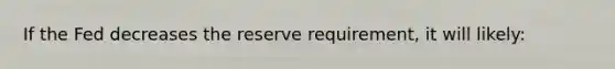 If the Fed decreases the reserve requirement, it will likely: