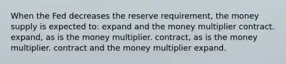 When the Fed decreases the reserve requirement, the money supply is expected to: expand and the money multiplier contract. expand, as is the money multiplier. contract, as is the money multiplier. contract and the money multiplier expand.