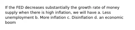 If the FED decreases substantially the growth rate of money supply when there is high inflation, we will have a. Less unemployment b. More inflation c. Disinflation d. an economic boom