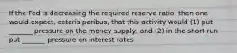 If the Fed is decreasing the required reserve ratio, then one would expect, ceteris paribus, that this activity would (1) put _______ pressure on the money supply; and (2) in the short run put _______ pressure on interest rates