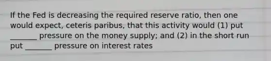 If the Fed is decreasing the required reserve ratio, then one would expect, ceteris paribus, that this activity would (1) put _______ pressure on the money supply; and (2) in the short run put _______ pressure on interest rates