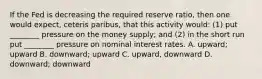 If the Fed is decreasing the required reserve ratio, then one would expect, ceteris paribus, that this activity would: (1) put ________ pressure on the money supply; and (2) in the short run put ________ pressure on nominal interest rates. A. upward; upward B. downward; upward C. upward, downward D. downward; downward