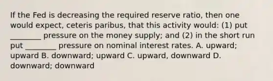 If the Fed is decreasing the required reserve ratio, then one would expect, ceteris paribus, that this activity would: (1) put ________ pressure on the money supply; and (2) in the short run put ________ pressure on nominal interest rates. A. upward; upward B. downward; upward C. upward, downward D. downward; downward