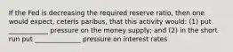 If the Fed is decreasing the required reserve ratio, then one would expect, ceteris paribus, that this activity would: (1) put ____________ pressure on the money supply; and (2) in the short run put ______________ pressure on interest rates