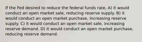 If the Fed desired to reduce the federal funds rate, A) it would conduct an open market sale, reducing reserve supply. B) it would conduct an open market purchase, increasing reserve supply. C) it would conduct an open market sale, increasing reserve demand. D) it would conduct an open market purchase, reducing reserve demand.