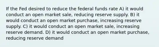 If the Fed desired to reduce the federal funds rate A) it would conduct an open market sale, reducing reserve supply. B) it would conduct an open market purchase, increasing reserve supply. C) it would conduct an open market sale, increasing reserve demand. D) it would conduct an open market purchase, reducing reserve demand