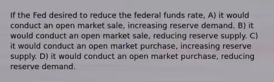 If the Fed desired to reduce the federal funds rate, A) it would conduct an open market sale, increasing reserve demand. B) it would conduct an open market sale, reducing reserve supply. C) it would conduct an open market purchase, increasing reserve supply. D) it would conduct an open market purchase, reducing reserve demand.