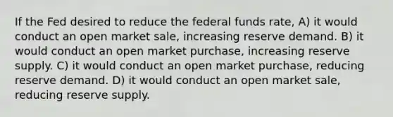 If the Fed desired to reduce the <a href='https://www.questionai.com/knowledge/kbKnOFWr2b-federal-funds-rate' class='anchor-knowledge'>federal funds rate</a>, A) it would conduct an open market sale, increasing reserve demand. B) it would conduct an open market purchase, increasing reserve supply. C) it would conduct an open market purchase, reducing reserve demand. D) it would conduct an open market sale, reducing reserve supply.