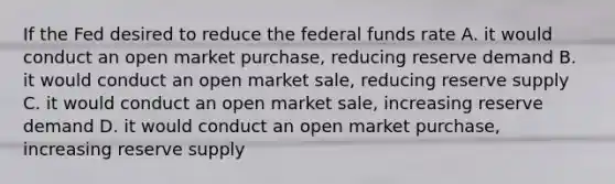 If the Fed desired to reduce the federal funds rate A. it would conduct an open market purchase, reducing reserve demand B. it would conduct an open market sale, reducing reserve supply C. it would conduct an open market sale, increasing reserve demand D. it would conduct an open market purchase, increasing reserve supply