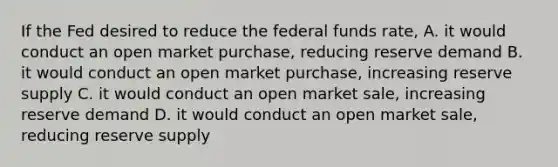 If the Fed desired to reduce the federal funds rate, A. it would conduct an open market purchase, reducing reserve demand B. it would conduct an open market purchase, increasing reserve supply C. it would conduct an open market sale, increasing reserve demand D. it would conduct an open market sale, reducing reserve supply