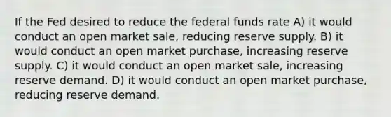 If the Fed desired to reduce the federal funds rate A) it would conduct an open market sale, reducing reserve supply. B) it would conduct an open market purchase, increasing reserve supply. C) it would conduct an open market sale, increasing reserve demand. D) it would conduct an open market purchase, reducing reserve demand.