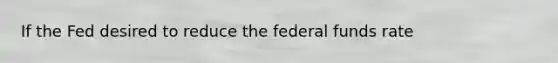 If the Fed desired to reduce the federal funds rate