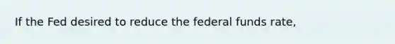 If the Fed desired to reduce the federal funds rate,