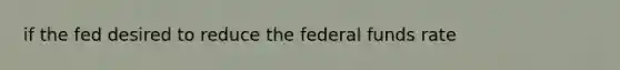 if the fed desired to reduce the federal funds rate