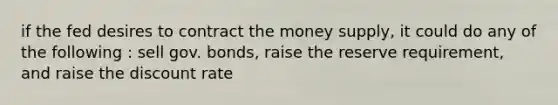 if the fed desires to contract the money supply, it could do any of the following : sell gov. bonds, raise the reserve requirement, and raise the discount rate