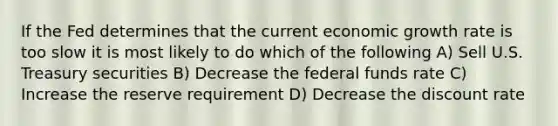 If the Fed determines that the current economic growth rate is too slow it is most likely to do which of the following A) Sell U.S. Treasury securities B) Decrease the federal funds rate C) Increase the reserve requirement D) Decrease the discount rate