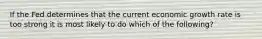 If the Fed determines that the current economic growth rate is too strong it is most likely to do which of the following?