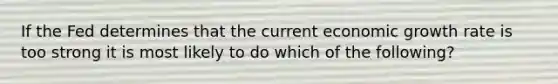 If the Fed determines that the current economic growth rate is too strong it is most likely to do which of the following?