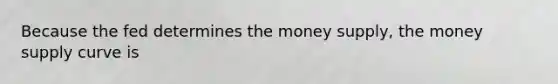 Because the fed determines the money supply, the money supply curve is