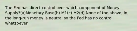 The Fed has direct control over which component of Money Supply?(a)Monetary Base(b) M1(c) M2(d) None of the above, in the long-run money is neutral so the Fed has no control whatsoever