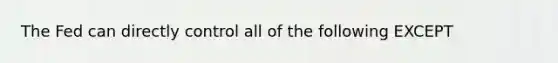 The Fed can directly control all of the following EXCEPT