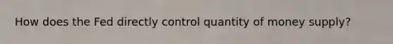 How does the Fed directly control quantity of money supply?