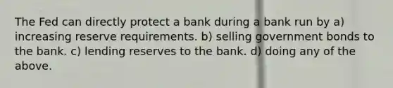 The Fed can directly protect a bank during a bank run by a) increasing reserve requirements. b) selling government bonds to the bank. c) lending reserves to the bank. d) doing any of the above.