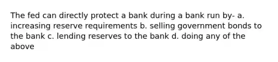 The fed can directly protect a bank during a bank run by- a. increasing reserve requirements b. selling government bonds to the bank c. lending reserves to the bank d. doing any of the above