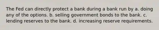 The Fed can directly protect a bank during a bank run by a. doing any of the options. b. selling government bonds to the bank. c. lending reserves to the bank. d. increasing reserve requirements.