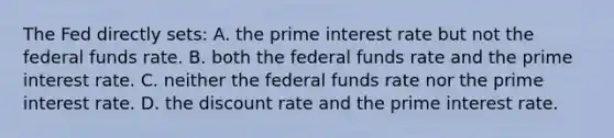 The Fed directly sets: A. the prime interest rate but not the federal funds rate. B. both the federal funds rate and the prime interest rate. C. neither the federal funds rate nor the prime interest rate. D. the discount rate and the prime interest rate.