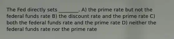 The Fed directly sets ________. A) the prime rate but not the federal funds rate B) the discount rate and the prime rate C) both the federal funds rate and the prime rate D) neither the federal funds rate nor the prime rate