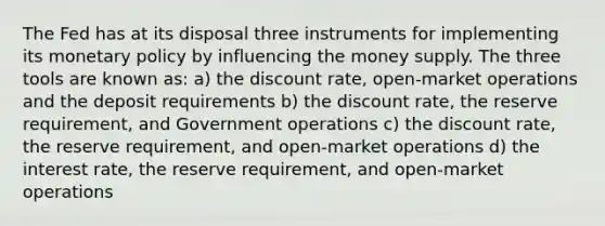 The Fed has at its disposal three instruments for implementing its monetary policy by influencing the money supply. The three tools are known as: a) the discount rate, open-market operations and the deposit requirements b) the discount rate, the reserve requirement, and Government operations c) the discount rate, the reserve requirement, and open-market operations d) the interest rate, the reserve requirement, and open-market operations