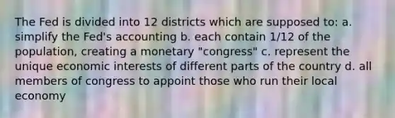 The Fed is divided into 12 districts which are supposed to: a. simplify the Fed's accounting b. each contain 1/12 of the population, creating a monetary "congress" c. represent the unique economic interests of different parts of the country d. all members of congress to appoint those who run their local economy