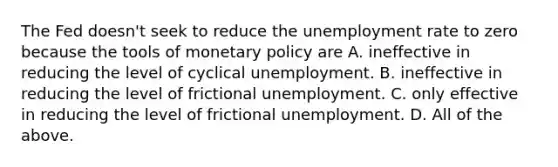 The Fed​ doesn't seek to reduce the unemployment rate to zero because the tools of monetary policy are A. ineffective in reducing the level of cyclical unemployment. B. ineffective in reducing the level of frictional unemployment. C. only effective in reducing the level of frictional unemployment. D. All of the above.