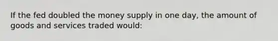 If the fed doubled the money supply in one day, the amount of goods and services traded would: