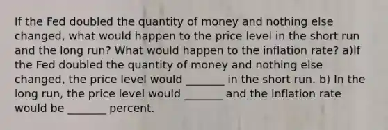 If the Fed doubled the quantity of money and nothing else​ changed, what would happen to the price level in the short run and the long​ run? What would happen to the inflation​ rate? a)If the Fed doubled the quantity of money and nothing else​ changed, the price level would​ _______ in the short run. b) In the long​ run, the price level would​ _______ and the inflation rate would be​ _______ percent.