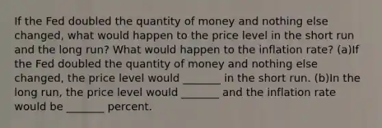 If the Fed doubled the quantity of money and nothing else​ changed, what would happen to the price level in the short run and the long​ run? What would happen to the inflation​ rate? (a)If the Fed doubled the quantity of money and nothing else​ changed, the price level would​ _______ in the short run. (b)In the long​ run, the price level would​ _______ and the inflation rate would be​ _______ percent.