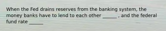 When the Fed drains reserves from the banking​ system, the money banks have to lend to each other ______ ​, and the federal fund rate ______
