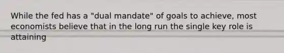 While the fed has a "dual mandate" of goals to achieve, most economists believe that in the long run the single key role is attaining