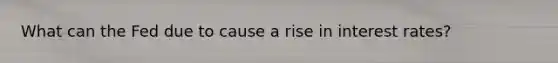 What can the Fed due to cause a rise in interest rates?