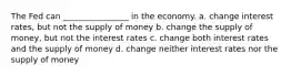 The Fed can ________________ in the economy. a. change interest rates, but not the supply of money b. change the supply of money, but not the interest rates c. change both interest rates and the supply of money d. change neither interest rates nor the supply of money