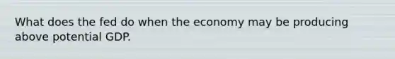 What does the fed do when the economy may be producing above potential GDP.