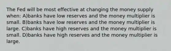 The Fed will be most effective at changing the money supply when: A)banks have low reserves and the money multiplier is small. B)banks have low reserves and the money multiplier is large. C)banks have high reserves and the money multiplier is small. D)banks have high reserves and the money multiplier is large.